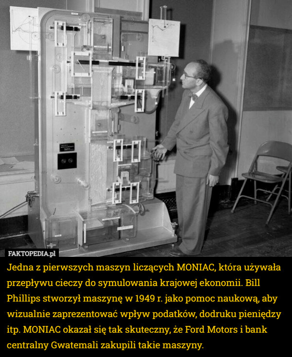 Jedna z pierwszych maszyn liczących MONIAC, która używała przepływu cieczy do symulowania krajowej ekonomii. Bill Phillips stworzył maszynę w 1949 r. jako pomoc naukową, aby wizualnie zaprezentować wpływ podatków, dodruku pieniędzy itp. MONIAC okazał się tak skuteczny, że Ford Motors i bank centralny Gwatemali zakupili takie maszyny. 