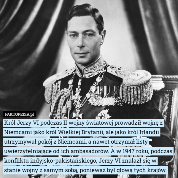Król Jerzy VI podczas II wojny światowej prowadził wojnę z Niemcami jako król Wielkiej Brytanii, ale jako król Irlandii utrzymywał pokój z Niemcami, a nawet otrzymał listy uwierzytelniające od ich ambasadorów. A w 1947 roku, podczas konfliktu indyjsko-pakistańskiego, Jerzy VI znalazł się w stanie wojny z samym sobą, ponieważ był głową tych krajów. 