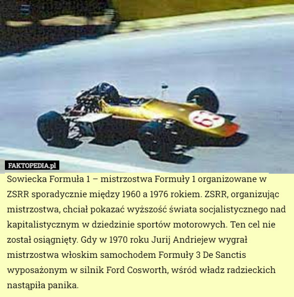 Sowiecka Formuła 1 – mistrzostwa Formuły 1 organizowane w ZSRR sporadycznie między 1960 a 1976 rokiem. ZSRR, organizując mistrzostwa, chciał pokazać wyższość świata socjalistycznego nad kapitalistycznym w dziedzinie sportów motorowych. Ten cel nie został osiągnięty. Gdy w 1970 roku Jurij Andriejew wygrał mistrzostwa włoskim samochodem Formuły 3 De Sanctis wyposażonym w silnik Ford Cosworth, wśród władz radzieckich nastąpiła panika. 