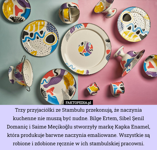 Trzy przyjaciółki ze Stambułu przekonują, że naczynia kuchenne nie muszą być nudne. Bilge Ertem, Sibel Şenil Domaniç i Saime Meçikoğlu stworzyły markę Kapka Enamel, która produkuje barwne naczynia emaliowane. Wszystkie są robione i zdobione ręcznie w ich stambulskiej pracowni. 