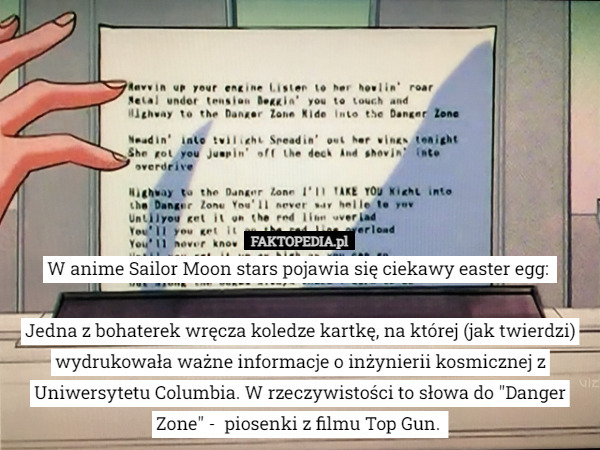 W anime Sailor Moon stars pojawia się ciekawy easter egg: 

Jedna z bohaterek wręcza koledze kartkę, na której (jak twierdzi) wydrukowała ważne informacje o inżynierii kosmicznej z Uniwersytetu Columbia. W rzeczywistości to słowa do "Danger Zone" -  piosenki z filmu Top Gun. 