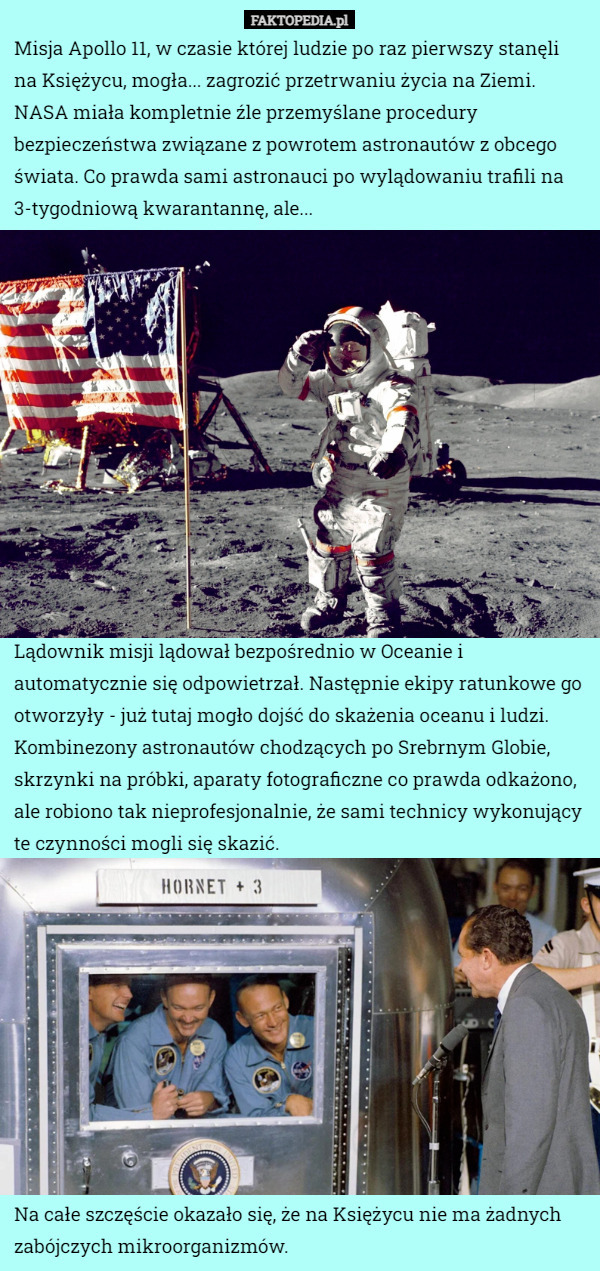 Misja Apollo 11, w czasie której ludzie po raz pierwszy stanęli na Księżycu, mogła... zagrozić przetrwaniu życia na Ziemi.
NASA miała kompletnie źle przemyślane procedury bezpieczeństwa związane z powrotem astronautów z obcego świata. Co prawda sami astronauci po wylądowaniu trafili na 3-tygodniową kwarantannę, ale... Lądownik misji lądował bezpośrednio w Oceanie i automatycznie się odpowietrzał. Następnie ekipy ratunkowe go otworzyły - już tutaj mogło dojść do skażenia oceanu i ludzi.
Kombinezony astronautów chodzących po Srebrnym Globie, skrzynki na próbki, aparaty fotograficzne co prawda odkażono, ale robiono tak nieprofesjonalnie, że sami technicy wykonujący te czynności mogli się skazić. Na całe szczęście okazało się, że na Księżycu nie ma żadnych zabójczych mikroorganizmów. 