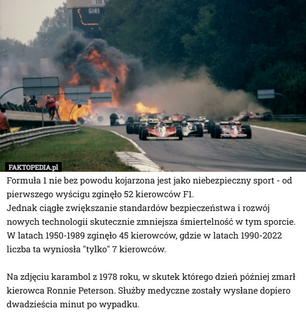 Formuła 1 nie bez powodu kojarzona jest jako niebezpieczny sport - od pierwszego wyścigu zginęło 52 kierowców F1.
Jednak ciągłe zwiększanie standardów bezpieczeństwa i rozwój nowych technologii skutecznie zmniejsza śmiertelność w tym sporcie. 
W latach 1950-1989 zginęło 45 kierowców, gdzie w latach 1990-2022 liczba ta wyniosła "tylko" 7 kierowców.

Na zdjęciu karambol z 1978 roku, w skutek którego dzień później zmarł kierowca Ronnie Peterson. Służby medyczne zostały wysłane dopiero dwadzieścia minut po wypadku. 
