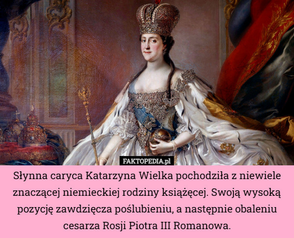 Słynna caryca Katarzyna Wielka pochodziła z niewiele znaczącej niemieckiej rodziny książęcej. Swoją wysoką pozycję zawdzięcza poślubieniu, a następnie obaleniu cesarza Rosji Piotra III Romanowa. 