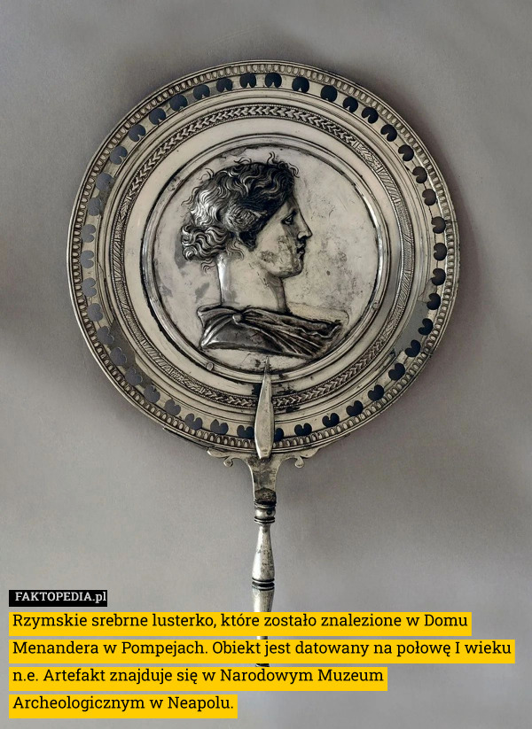 Rzymskie srebrne lusterko, które zostało znalezione w Domu Menandera w Pompejach. Obiekt jest datowany na połowę I wieku n.e. Artefakt znajduje się w Narodowym Muzeum Archeologicznym w Neapolu. 