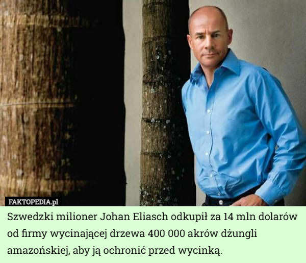 Szwedzki milioner Johan Eliasch odkupił za 14 mln dolarów od firmy wycinającej drzewa 400 000 akrów dżungli amazońskiej, aby ją ochronić przed wycinką. 