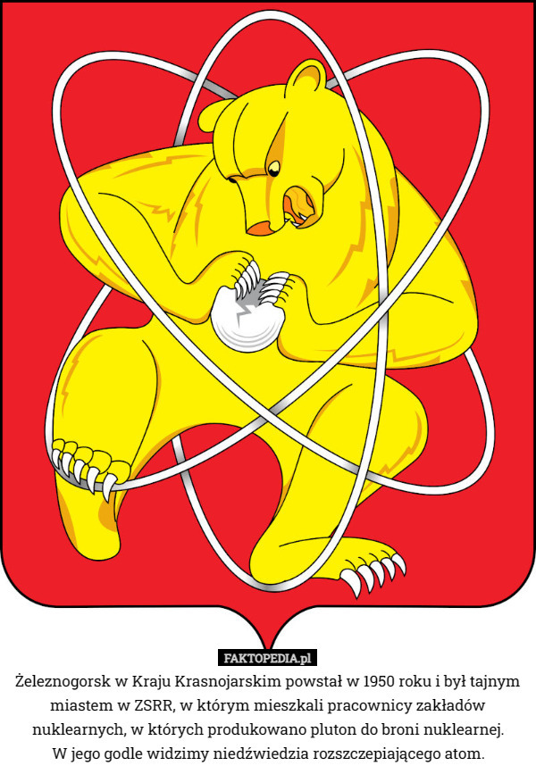 Żeleznogorsk w Kraju Krasnojarskim powstał w 1950 roku i był tajnym miastem w ZSRR, w którym mieszkali pracownicy zakładów nuklearnych, w których produkowano pluton do broni nuklearnej.
 W jego godle widzimy niedźwiedzia rozszczepiającego atom. 