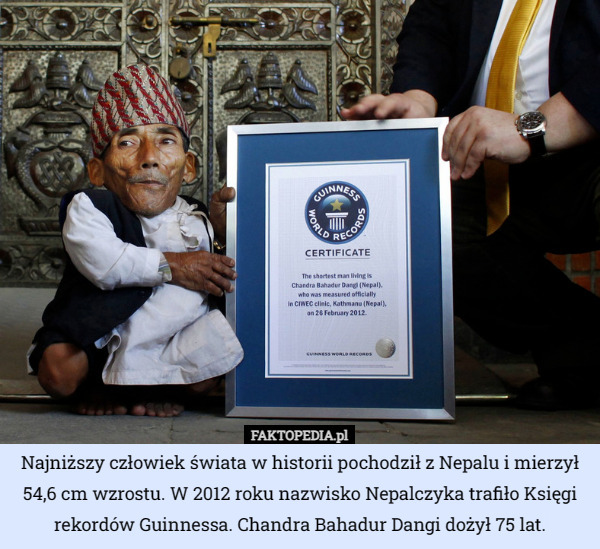 Najniższy człowiek świata w historii pochodził z Nepalu i mierzył 54,6 cm wzrostu. W 2012 roku nazwisko Nepalczyka trafiło Księgi rekordów Guinnessa. Chandra Bahadur Dangi dożył 75 lat. 