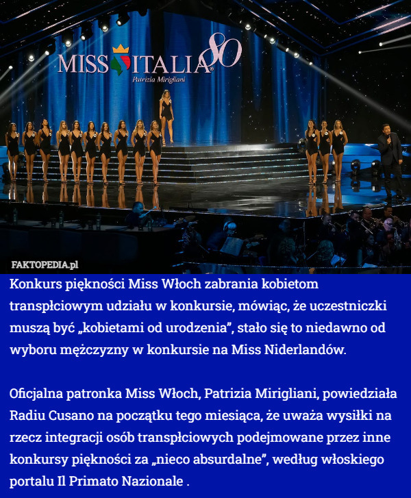 Konkurs piękności Miss Włoch zabrania kobietom transpłciowym udziału w konkursie, mówiąc, że uczestniczki muszą być „kobietami od urodzenia”, stało się to niedawno od wyboru mężczyzny w konkursie na Miss Niderlandów.

Oficjalna patronka Miss Włoch, Patrizia Mirigliani, powiedziała Radiu Cusano na początku tego miesiąca, że ​​uważa wysiłki na rzecz integracji osób transpłciowych podejmowane przez inne konkursy piękności za „nieco absurdalne”, według włoskiego portalu Il Primato Nazionale . 