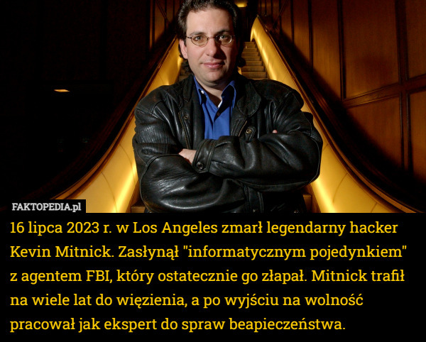16 lipca 2023 r. w Los Angeles zmarł legendarny hacker Kevin Mitnick. Zasłynął "informatycznym pojedynkiem" z agentem FBI, który ostatecznie go złapał. Mitnick trafił na wiele lat do więzienia, a po wyjściu na wolność pracował jak ekspert do spraw beapieczeństwa. 