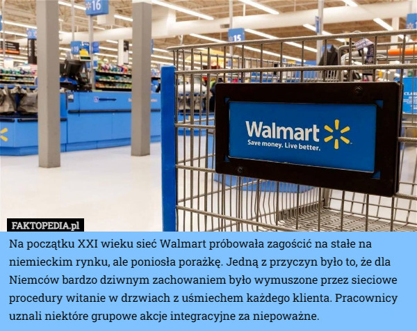Na początku XXI wieku sieć Walmart próbowała zagościć na stałe na niemieckim rynku, ale poniosła porażkę. Jedną z przyczyn było to, że dla Niemców bardzo dziwnym zachowaniem było wymuszone przez sieciowe procedury witanie w drzwiach z uśmiechem każdego klienta. Pracownicy uznali niektóre grupowe akcje integracyjne za niepoważne. 