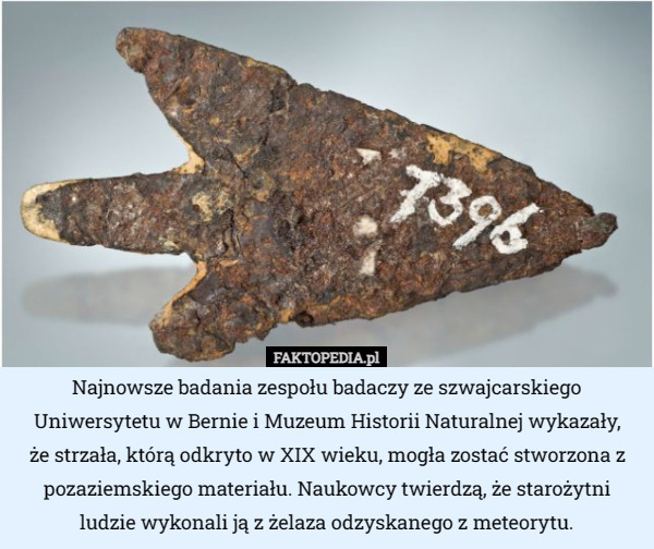 Najnowsze badania zespołu badaczy ze szwajcarskiego Uniwersytetu w Bernie i Muzeum Historii Naturalnej wykazały,
 że strzała, którą odkryto w XIX wieku, mogła zostać stworzona z pozaziemskiego materiału. Naukowcy twierdzą, że starożytni ludzie wykonali ją z żelaza odzyskanego z meteorytu. 