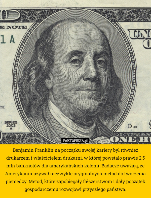 Benjamin Franklin na początku swojej kariery był również drukarzem i właścicielem drukarni, w której powstało prawie 2,5 mln banknotów dla amerykańskich kolonii. Badacze uważają, że Amerykanin używał niezwykle oryginalnych metod do tworzenia pieniędzy. Metod, które zapobiegały fałszerstwom i dały początek gospodarczemu rozwojowi przyszłego państwa. 