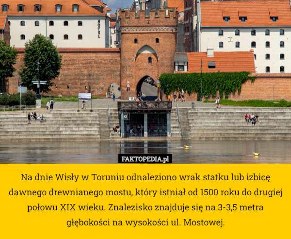 Na dnie Wisły w Toruniu odnaleziono wrak statku lub izbicę dawnego drewnianego mostu, który istniał od 1500 roku do drugiej połowu XIX wieku. Znalezisko znajduje się na 3-3,5 metra głębokości na wysokości ul. Mostowej. 