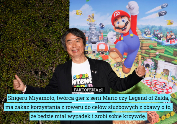 Shigeru Miyamoto, twórca gier z serii Mario czy Legend of Zelda, ma zakaz korzystania z roweru do celów służbowych z obawy o to, że będzie miał wypadek i zrobi sobie krzywdę. 