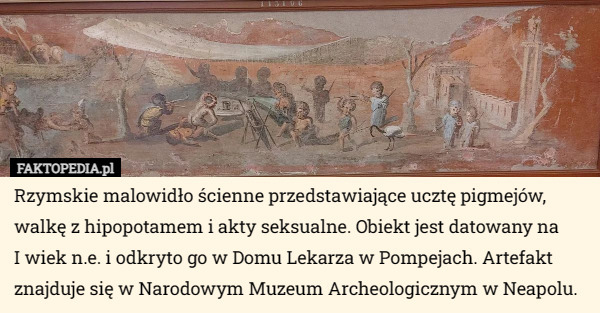 Rzymskie malowidło ścienne przedstawiające ucztę pigmejów, walkę z hipopotamem i akty seksualne. Obiekt jest datowany na
 I wiek n.e. i odkryto go w Domu Lekarza w Pompejach. Artefakt znajduje się w Narodowym Muzeum Archeologicznym w Neapolu. 