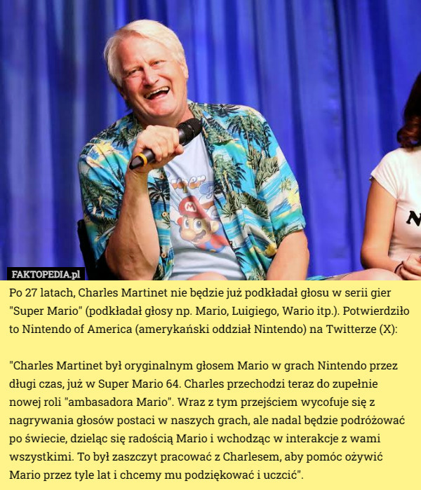 Po 27 latach, Charles Martinet nie będzie już podkładał głosu w serii gier "Super Mario" (podkładał głosy np. Mario, Luigiego, Wario itp.). Potwierdziło to Nintendo of America (amerykański oddział Nintendo) na Twitterze (X):

"Charles Martinet był oryginalnym głosem Mario w grach Nintendo przez długi czas, już w Super Mario 64. Charles przechodzi teraz do zupełnie nowej roli "ambasadora Mario". Wraz z tym przejściem wycofuje się z nagrywania głosów postaci w naszych grach, ale nadal będzie podróżować po świecie, dzieląc się radością Mario i wchodząc w interakcje z wami wszystkimi. To był zaszczyt pracować z Charlesem, aby pomóc ożywić Mario przez tyle lat i chcemy mu podziękować i uczcić". 