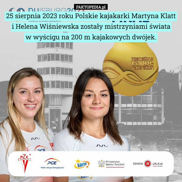 25 sierpnia 2023 roku Polskie kajakarki Martyna Klatt i Helena Wiśniewska zostały mistrzyniami świata
 w wyścigu na 200 m kajakowych dwójek. 