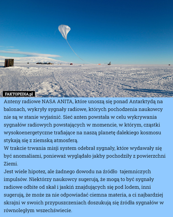 Anteny radiowe NASA ANITA, które unoszą się ponad Antarktydą na balonach, wykryły sygnały radiowe, których pochodzenia naukowcy nie są w stanie wyjaśnić. Sieć anten powstała w celu wykrywania sygnałów radiowych powstających w momencie, w którym, cząstki wysokoenergetyczne trafiające na naszą planetę dalekiego kosmosu stykają się z ziemską atmosferą.
W trakcie trwania misji system odebrał sygnały, które wydawały się być anomaliami, ponieważ wyglądało jakby pochodziły z powierzchni Ziemi.
Jest wiele hipotez, ale żadnego dowodu na źródło  tajemniczych impulsów. Niektórzy naukowcy sugerują, że mogą to być sygnały radiowe odbite od skał i jaskiń znajdujących się pod lodem, inni sugerują, że może za nie odpowiadać ciemna materia, a ci najbardziej skrajni w swoich przypuszczeniach doszukują się źródła sygnałów w równoległym wszechświecie. 