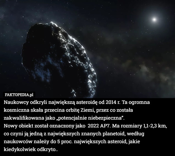 Naukowcy odkryli największą asteroidę od 2014 r. Ta ogromna kosmiczna skała przecina orbitę Ziemi, przez co została zakwalifikowana jako „potencjalnie niebezpieczna”.
Nowy obiekt został oznaczony jako  2022 AP7. Ma rozmiary 1,1-2,3 km, co czyni ją jedną z największych znanych planetoid, według naukowców należy do 5 proc. największych asteroid, jakie kiedykolwiek odkryto.. 