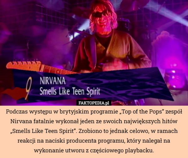 Podczas występu w brytyjskim programie „Top of the Pops” zespół Nirvana fatalnie wykonał jeden ze swoich największych hitów „Smells Like Teen Spirit”. Zrobiono to jednak celowo, w ramach reakcji na naciski producenta programu, który nalegał na wykonanie utworu z częściowego playbacku. 