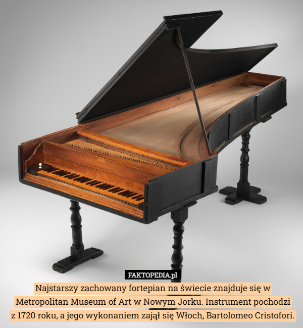 Najstarszy zachowany fortepian na świecie znajduje się w Metropolitan Museum of Art w Nowym Jorku. Instrument pochodzi
 z 1720 roku, a jego wykonaniem zajął się Włoch, Bartolomeo Cristofori. 