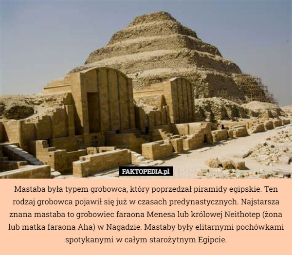 Mastaba była typem grobowca, który poprzedzał piramidy egipskie. Ten rodzaj grobowca pojawił się już w czasach predynastycznych. Najstarsza znana mastaba to grobowiec faraona Menesa lub królowej Neithotep (żona lub matka faraona Aha) w Nagadzie. Mastaby były elitarnymi pochówkami spotykanymi w całym starożytnym Egipcie. 