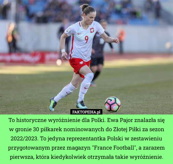 To historyczne wyróżnienie dla Polki. Ewa Pajor znalazła się
 w gronie 30 piłkarek nominowanych do Złotej Piłki za sezon 2022/2023. To jedyna reprezentantka Polski w zestawieniu przygotowanym przez magazyn "France Football", a zarazem pierwsza, która kiedykolwiek otrzymała takie wyróżnienie. 