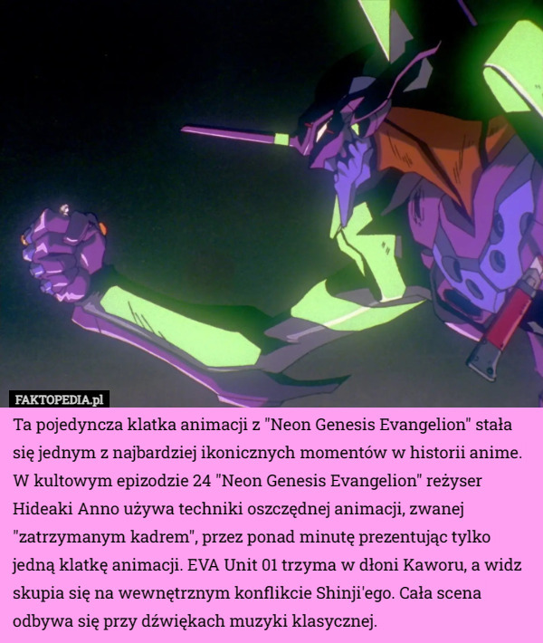 Ta pojedyncza klatka animacji z "Neon Genesis Evangelion" stała się jednym z najbardziej ikonicznych momentów w historii anime. W kultowym epizodzie 24 "Neon Genesis Evangelion" reżyser Hideaki Anno używa techniki oszczędnej animacji, zwanej "zatrzymanym kadrem", przez ponad minutę prezentując tylko jedną klatkę animacji. EVA Unit 01 trzyma w dłoni Kaworu, a widz skupia się na wewnętrznym konflikcie Shinji'ego. Cała scena odbywa się przy dźwiękach muzyki klasycznej. 