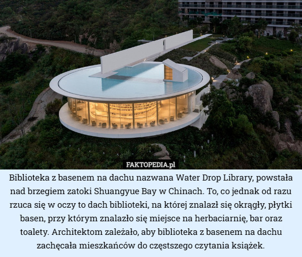 Biblioteka z basenem na dachu nazwana Water Drop Library, powstała nad brzegiem zatoki Shuangyue Bay w Chinach. To, co jednak od razu rzuca się w oczy to dach biblioteki, na której znalazł się okrągły, płytki basen, przy którym znalazło się miejsce na herbaciarnię, bar oraz toalety. Architektom zależało, aby biblioteka z basenem na dachu zachęcała mieszkańców do częstszego czytania książek. 
