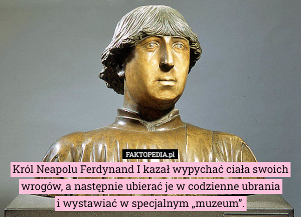 Król Neapolu Ferdynand I kazał wypychać ciała swoich wrogów, a następnie ubierać je w codzienne ubrania
i wystawiać w specjalnym „muzeum”. 