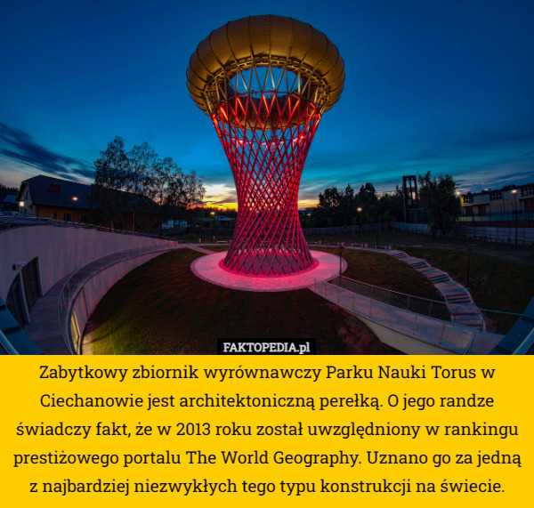 Zabytkowy zbiornik wyrównawczy Parku Nauki Torus w Ciechanowie jest architektoniczną perełką. O jego randze świadczy fakt, że w 2013 roku został uwzględniony w rankingu prestiżowego portalu The World Geography. Uznano go za jedną z najbardziej niezwykłych tego typu konstrukcji na świecie. 