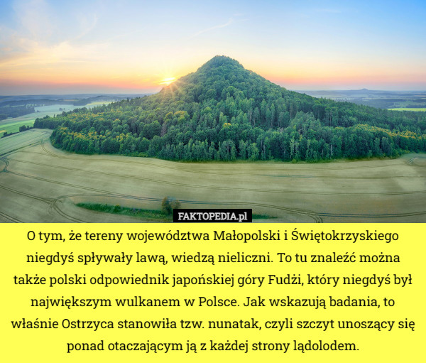 O tym, że tereny województwa Małopolski i Świętokrzyskiego niegdyś spływały lawą, wiedzą nieliczni. To tu znaleźć można także polski odpowiednik japońskiej góry Fudżi, który niegdyś był największym wulkanem w Polsce. Jak wskazują badania, to właśnie Ostrzyca stanowiła tzw. nunatak, czyli szczyt unoszący się ponad otaczającym ją z każdej strony lądolodem. 