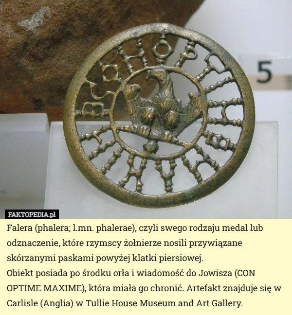 Falera (phalera; l.mn. phalerae), czyli swego rodzaju medal lub odznaczenie, które rzymscy żołnierze nosili przywiązane skórzanymi paskami powyżej klatki piersiowej.
Obiekt posiada po środku orła i wiadomość do Jowisza (CON OPTIME MAXIME), która miała go chronić. Artefakt znajduje się w Carlisle (Anglia) w Tullie House Museum and Art Gallery. 