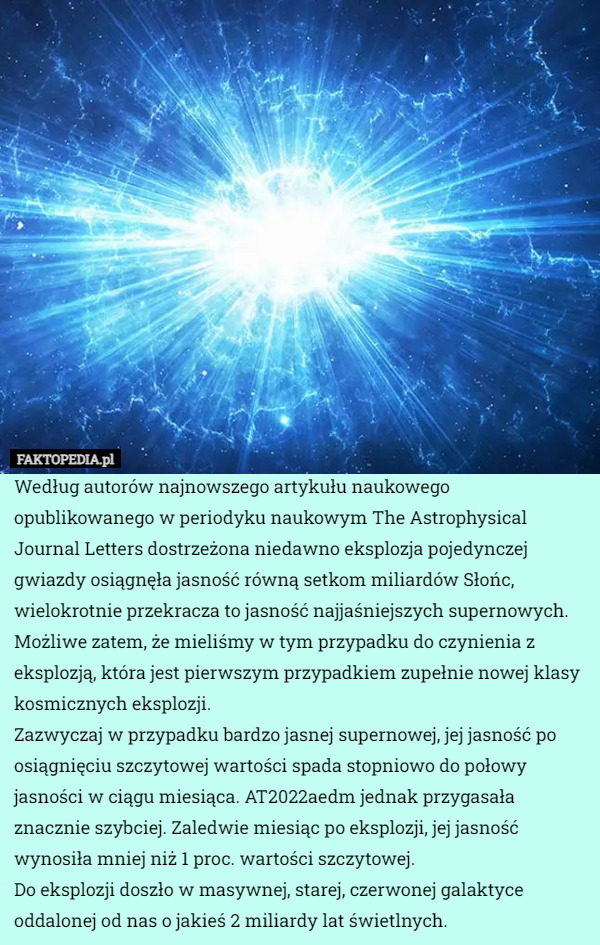 Według autorów najnowszego artykułu naukowego opublikowanego w periodyku naukowym The Astrophysical Journal Letters dostrzeżona niedawno eksplozja pojedynczej gwiazdy osiągnęła jasność równą setkom miliardów Słońc, wielokrotnie przekracza to jasność najjaśniejszych supernowych. Możliwe zatem, że mieliśmy w tym przypadku do czynienia z eksplozją, która jest pierwszym przypadkiem zupełnie nowej klasy kosmicznych eksplozji.
Zazwyczaj w przypadku bardzo jasnej supernowej, jej jasność po osiągnięciu szczytowej wartości spada stopniowo do połowy jasności w ciągu miesiąca. AT2022aedm jednak przygasała znacznie szybciej. Zaledwie miesiąc po eksplozji, jej jasność wynosiła mniej niż 1 proc. wartości szczytowej.
Do eksplozji doszło w masywnej, starej, czerwonej galaktyce oddalonej od nas o jakieś 2 miliardy lat świetlnych. 