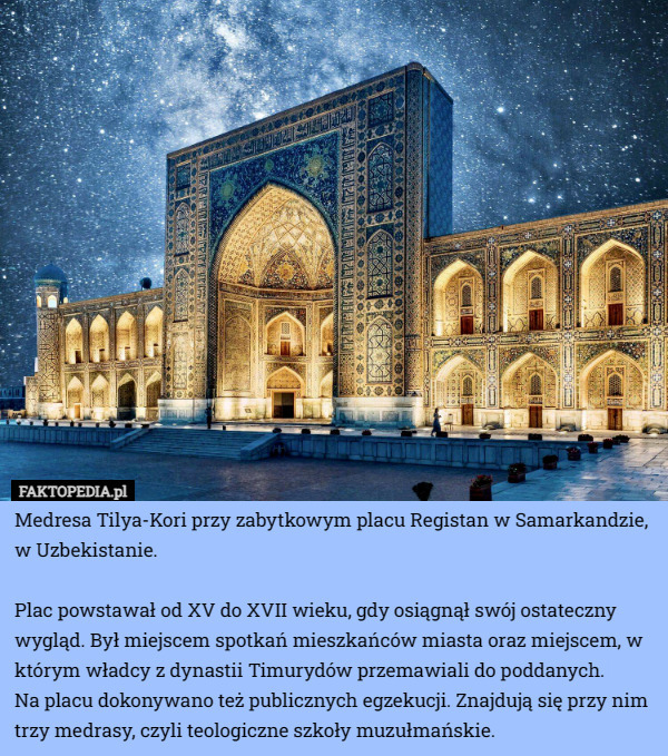 Medresa Tilya-Kori przy zabytkowym placu Registan w Samarkandzie, w Uzbekistanie.

Plac powstawał od XV do XVII wieku, gdy osiągnął swój ostateczny wygląd. Był miejscem spotkań mieszkańców miasta oraz miejscem, w którym władcy z dynastii Timurydów przemawiali do poddanych.
 Na placu dokonywano też publicznych egzekucji. Znajdują się przy nim trzy medrasy, czyli teologiczne szkoły muzułmańskie. 