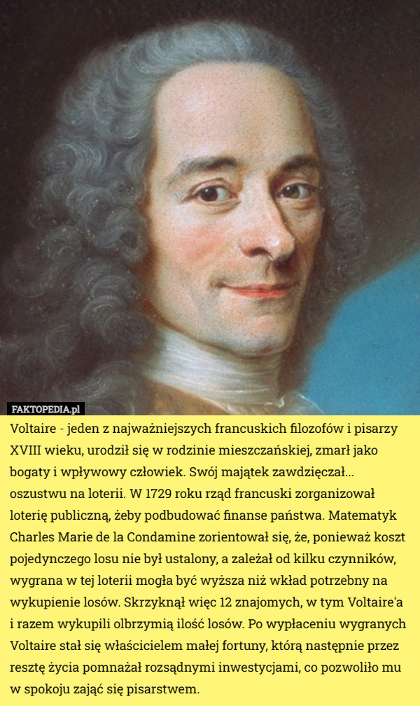 Voltaire - jeden z najważniejszych francuskich filozofów i pisarzy XVIII wieku, urodził się w rodzinie mieszczańskiej, zmarł jako bogaty i wpływowy człowiek. Swój majątek zawdzięczał... oszustwu na loterii. W 1729 roku rząd francuski zorganizował loterię publiczną, żeby podbudować finanse państwa. Matematyk Charles Marie de la Condamine zorientował się, że, ponieważ koszt pojedynczego losu nie był ustalony, a zależał od kilku czynników, wygrana w tej loterii mogła być wyższa niż wkład potrzebny na wykupienie losów. Skrzyknął więc 12 znajomych, w tym Voltaire'a i razem wykupili olbrzymią ilość losów. Po wypłaceniu wygranych Voltaire stał się właścicielem małej fortuny, którą następnie przez resztę życia pomnażał rozsądnymi inwestycjami, co pozwoliło mu w spokoju zająć się pisarstwem. 
