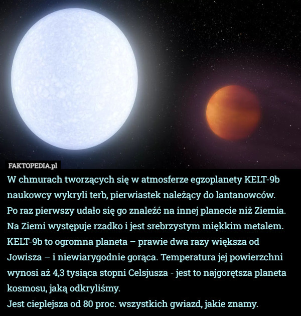 W chmurach tworzących się w atmosferze egzoplanety KELT-9b naukowcy wykryli terb, pierwiastek należący do lantanowców.
 Po raz pierwszy udało się go znaleźć na innej planecie niż Ziemia. Na Ziemi występuje rzadko i jest srebrzystym miękkim metalem. 
KELT-9b to ogromna planeta – prawie dwa razy większa od Jowisza – i niewiarygodnie gorąca. Temperatura jej powierzchni wynosi aż 4,3 tysiąca stopni Celsjusza - jest to najgorętsza planeta kosmosu, jaką odkryliśmy.
Jest cieplejsza od 80 proc. wszystkich gwiazd, jakie znamy. 