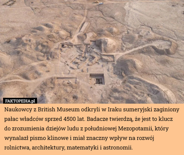 Naukowcy z British Museum odkryli w Iraku sumeryjski zaginiony pałac władców sprzed 4500 lat. Badacze twierdzą, że jest to klucz do zrozumienia dziejów ludu z południowej Mezopotamii, który wynalazł pismo klinowe i miał znaczny wpływ na rozwój rolnictwa, architektury, matematyki i astronomii. 