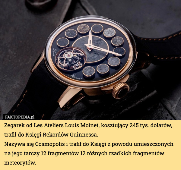 Zegarek od Les Ateliers Louis Moinet, kosztujący 245 tys. dolarów, trafił do Księgi Rekordów Guinnessa.
Nazywa się Cosmopolis i trafił do Księgi z powodu umieszczonych na jego tarczy 12 fragmentów 12 różnych rzadkich fragmentów meteorytów. 