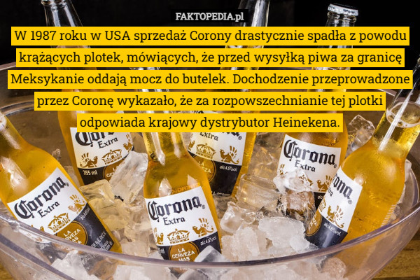 W 1987 roku w USA sprzedaż Corony drastycznie spadła z powodu krążących plotek, mówiących, że przed wysyłką piwa za granicę Meksykanie oddają mocz do butelek. Dochodzenie przeprowadzone przez Coronę wykazało, że za rozpowszechnianie tej plotki odpowiada krajowy dystrybutor Heinekena. 