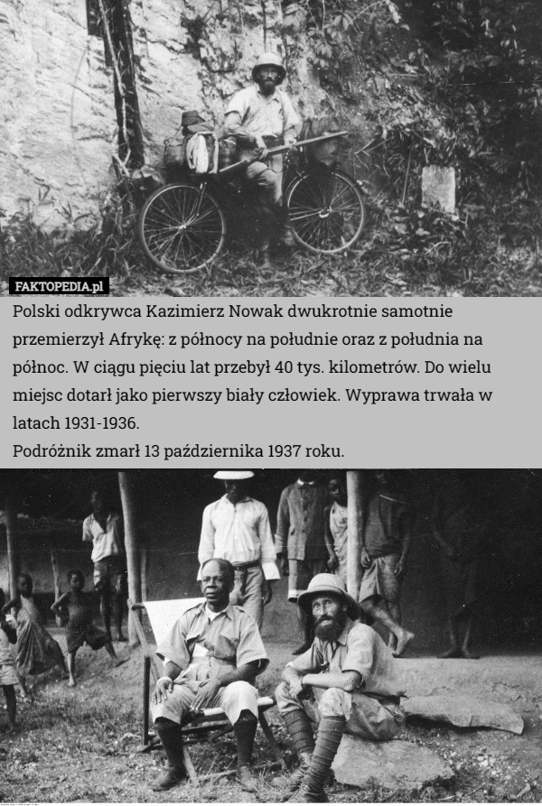 Polski odkrywca Kazimierz Nowak dwukrotnie samotnie przemierzył Afrykę: z północy na południe oraz z południa na północ. W ciągu pięciu lat przebył 40 tys. kilometrów. Do wielu miejsc dotarł jako pierwszy biały człowiek. Wyprawa trwała w latach 1931-1936.
Podróżnik zmarł 13 października 1937 roku. 