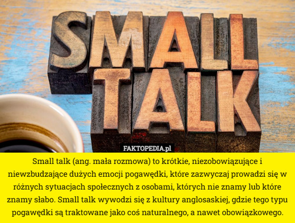 Small talk (ang. mała rozmowa) to krótkie, niezobowiązujące i niewzbudzające dużych emocji pogawędki, które zazwyczaj prowadzi się w różnych sytuacjach społecznych z osobami, których nie znamy lub które znamy słabo. Small talk wywodzi się z kultury anglosaskiej, gdzie tego typu pogawędki są traktowane jako coś naturalnego, a nawet obowiązkowego. 