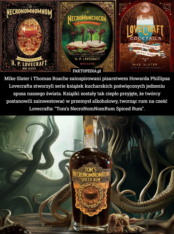 Mike Slater i Thomas Roache zainspirowani pisarstwem Howarda Phillipsa Lovecrafta stworzyli serie książek kucharskich poświęconych jedzeniu spoza naszego świata. Książki zostały tak ciepło przyjęte, że twórcy postanowili zainwestować w przemysł alkoholowy, tworząc rum na cześć Lovecrafta: "Tom's NecroNomNomRum Spiced Rum". 