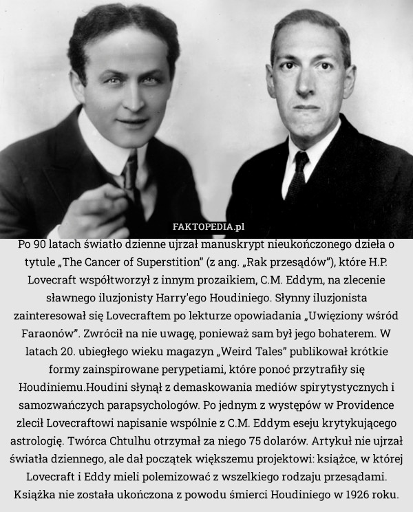 Po 90 latach światło dzienne ujrzał manuskrypt nieukończonego dzieła o tytule „The Cancer of Superstition” (z ang. „Rak przesądów”), które H.P. Lovecraft współtworzył z innym prozaikiem, C.M. Eddym, na zlecenie sławnego iluzjonisty Harry'ego Houdiniego. Słynny iluzjonista zainteresował się Lovecraftem po lekturze opowiadania „Uwięziony wśród Faraonów”. Zwrócił na nie uwagę, ponieważ sam był jego bohaterem. W latach 20. ubiegłego wieku magazyn „Weird Tales” publikował krótkie formy zainspirowane perypetiami, które ponoć przytrafiły się Houdiniemu.Houdini słynął z demaskowania mediów spirytystycznych i samozwańczych parapsychologów. Po jednym z występów w Providence zlecił Lovecraftowi napisanie wspólnie z C.M. Eddym eseju krytykującego astrologię. Twórca Chtulhu otrzymał za niego 75 dolarów. Artykuł nie ujrzał światła dziennego, ale dał początek większemu projektowi: książce, w której Lovecraft i Eddy mieli polemizować z wszelkiego rodzaju przesądami. Książka nie została ukończona z powodu śmierci Houdiniego w 1926 roku. 