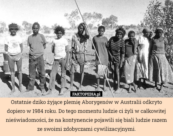 Ostatnie dziko żyjące plemię Aborygenów w Australii odkryto dopiero w 1984 roku. Do tego momentu ludzie ci żyli w całkowitej nieświadomości, że na kontynencie pojawili się biali ludzie razem ze swoimi zdobyczami cywilizacyjnymi. 