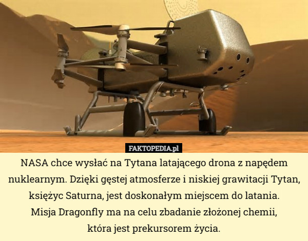 NASA chce wysłać na Tytana latającego drona z napędem nuklearnym. Dzięki gęstej atmosferze i niskiej grawitacji Tytan, księżyc Saturna, jest doskonałym miejscem do latania.
 Misja Dragonfly ma na celu zbadanie złożonej chemii,
 która jest prekursorem życia. 