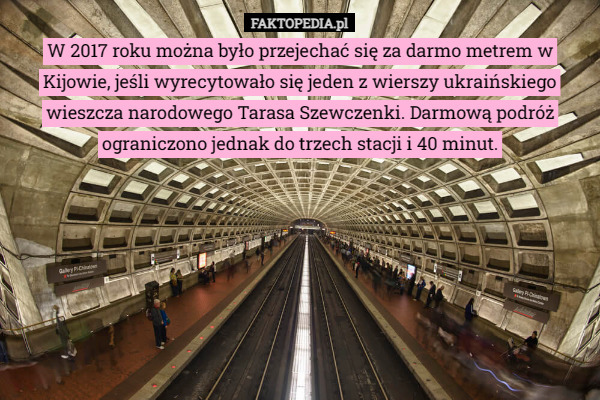 W 2017 roku można było przejechać się za darmo metrem w Kijowie, jeśli wyrecytowało się jeden z wierszy ukraińskiego wieszcza narodowego Tarasa Szewczenki. Darmową podróż ograniczono jednak do trzech stacji i 40 minut. 