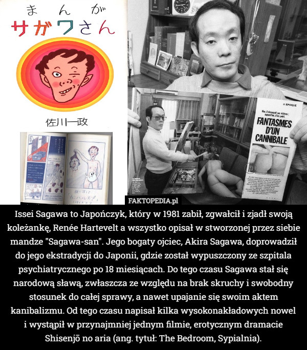 Issei Sagawa to Japończyk, który w 1981 zabił, zgwałcił i zjadł swoją koleżankę, Renée Hartevelt a wszystko opisał w stworzonej przez siebie mandze "Sagawa-san". Jego bogaty ojciec, Akira Sagawa, doprowadził do jego ekstradycji do Japonii, gdzie został wypuszczony ze szpitala psychiatrycznego po 18 miesiącach. Do tego czasu Sagawa stał się narodową sławą, zwłaszcza ze względu na brak skruchy i swobodny stosunek do całej sprawy, a nawet upajanie się swoim aktem kanibalizmu. Od tego czasu napisał kilka wysokonakładowych nowel
 i wystąpił w przynajmniej jednym filmie, erotycznym dramacie Shisenjō no aria (ang. tytuł: The Bedroom, Sypialnia). 