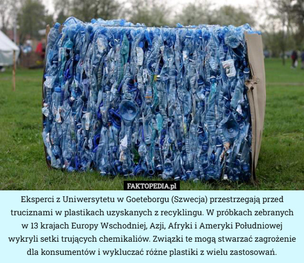 Eksperci z Uniwersytetu w Goeteborgu (Szwecja) przestrzegają przed truciznami w plastikach uzyskanych z recyklingu. W próbkach zebranych w 13 krajach Europy Wschodniej, Azji, Afryki i Ameryki Południowej wykryli setki trujących chemikaliów. Związki te mogą stwarzać zagrożenie dla konsumentów i wykluczać różne plastiki z wielu zastosowań. 